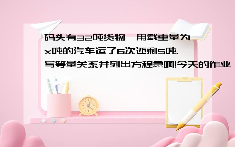 码头有32吨货物,用载重量为x吨的汽车运了6次还剩5吨.写等量关系并列出方程急啊!今天的作业