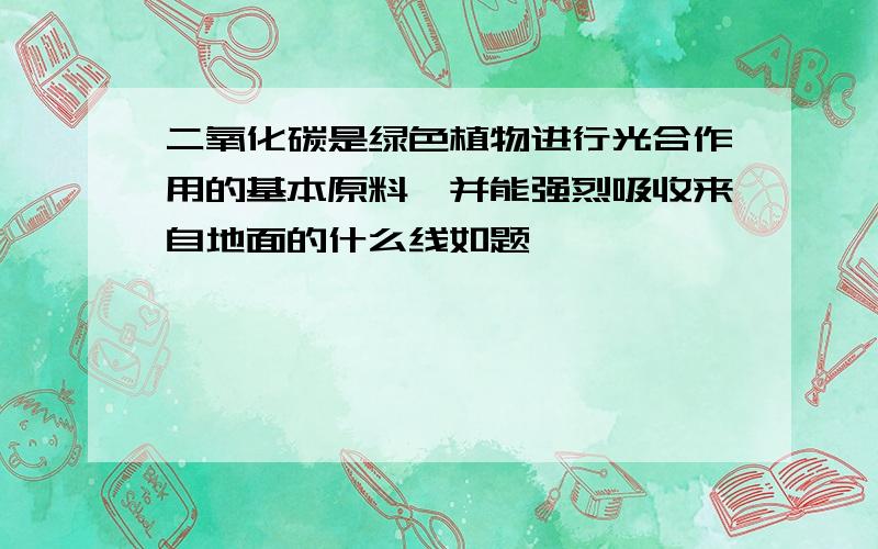 二氧化碳是绿色植物进行光合作用的基本原料,并能强烈吸收来自地面的什么线如题