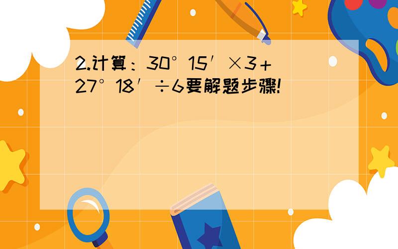 2.计算：30°15′×3＋27°18′÷6要解题步骤!