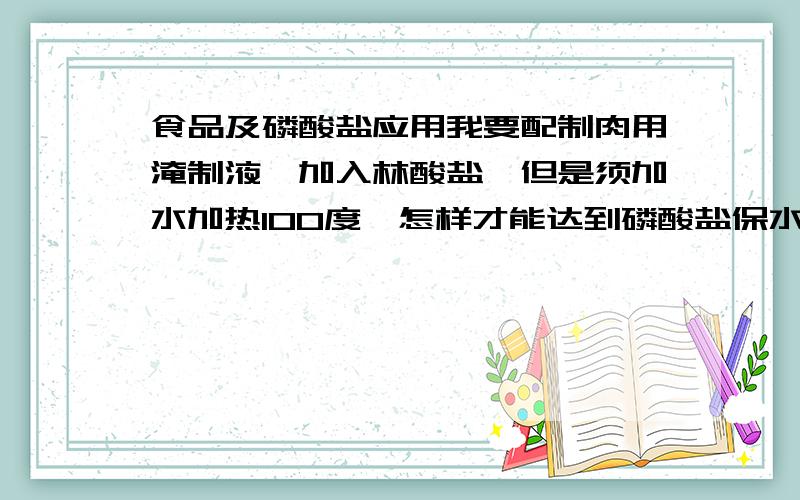 食品及磷酸盐应用我要配制肉用淹制液,加入林酸盐,但是须加水加热100度,怎样才能达到磷酸盐保水,彭润,吸水,的效果哪.