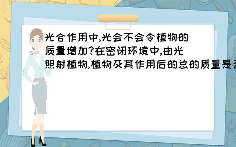 光合作用中,光会不会令植物的质量增加?在密闭环境中,由光照射植物,植物及其作用后的总的质量是否会增加?