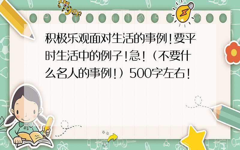 积极乐观面对生活的事例!要平时生活中的例子!急!（不要什么名人的事例!）500字左右!