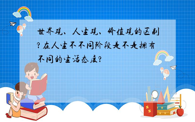 世界观、人生观、价值观的区别?在人生不不同阶段是不是拥有不同的生活态度?