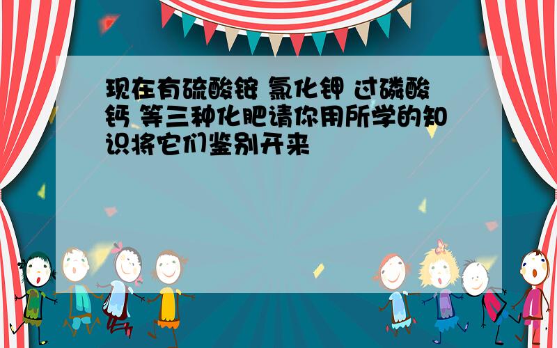 现在有硫酸铵 氯化钾 过磷酸钙 等三种化肥请你用所学的知识将它们鉴别开来