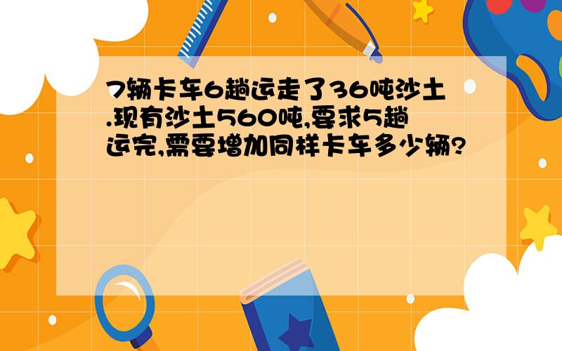 7辆卡车6趟运走了36吨沙土.现有沙土560吨,要求5趟运完,需要增加同样卡车多少辆?