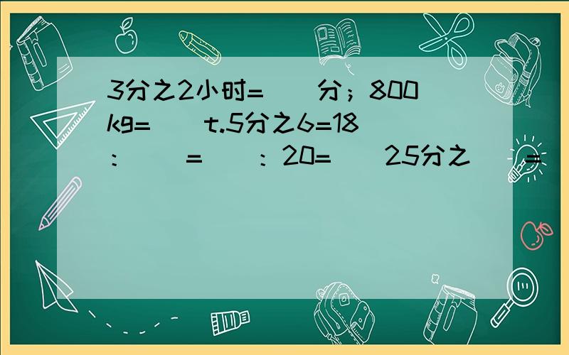 3分之2小时=（）分；800kg=（）t.5分之6=18：（）=（）：20=（）25分之（）=（）÷40.把7分之6m铁丝平均分成3段,每段长（）m,每段占全长的（）.一个三角形三个内角的度数比是1：4：5,这个三角形