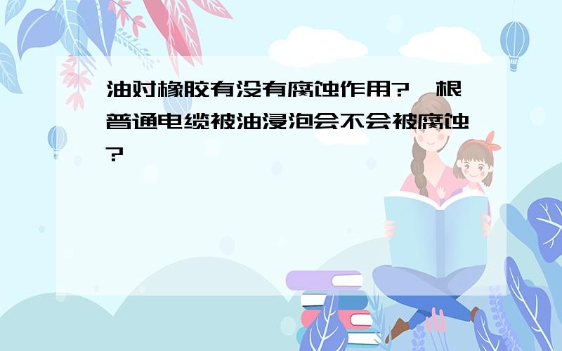 油对橡胶有没有腐蚀作用?一根普通电缆被油浸泡会不会被腐蚀?