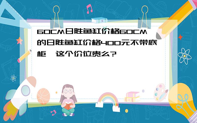 60CM日胜鱼缸价格60CM的日胜鱼缸价格400元不带底柜  这个价位贵么?