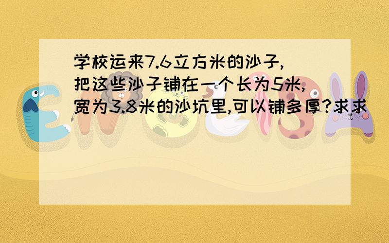 学校运来7.6立方米的沙子,把这些沙子铺在一个长为5米,宽为3.8米的沙坑里,可以铺多厚?求求