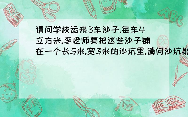 请问学校运来3车沙子,每车4立方米.李老师要把这些沙子铺在一个长5米,宽3米的沙坑里,请问沙坑能铺多厚的沙子?