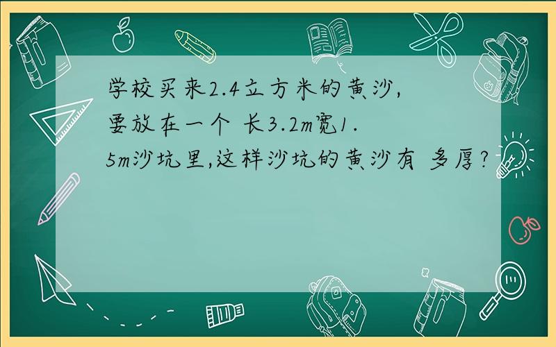 学校买来2.4立方米的黄沙,要放在一个 长3.2m宽1.5m沙坑里,这样沙坑的黄沙有 多厚?