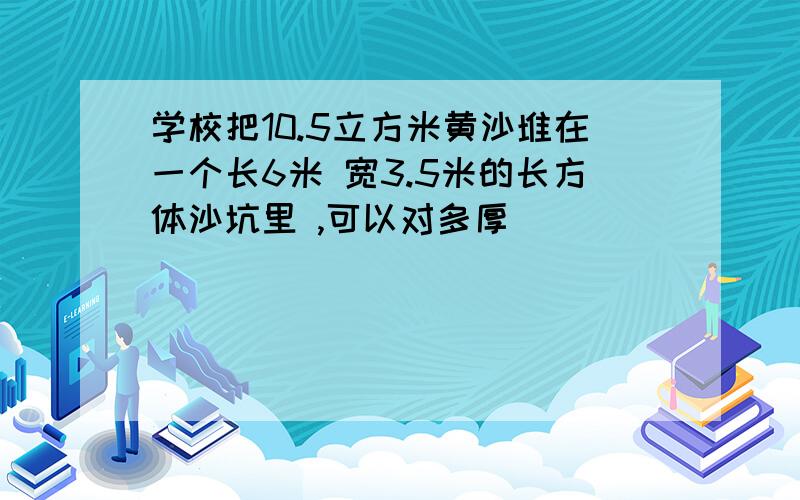 学校把10.5立方米黄沙堆在一个长6米 宽3.5米的长方体沙坑里 ,可以对多厚