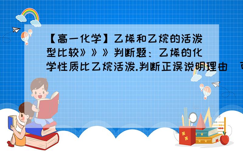 【高一化学】乙烯和乙烷的活泼型比较》》》判断题：乙烯的化学性质比乙烷活泼.判断正误说明理由（可从微观角度,元素周期表等等角度说明理由）.