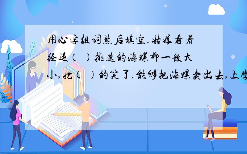 用心字组词然后填空.姑娘看着经过（ ）挑选的海螺都一般大小,她（ ）的笑了.能够把海螺卖出去,上学费用不用愁了,母亲（ ）多了.这时,他看到母亲的脸上露出了（ ）的微笑.