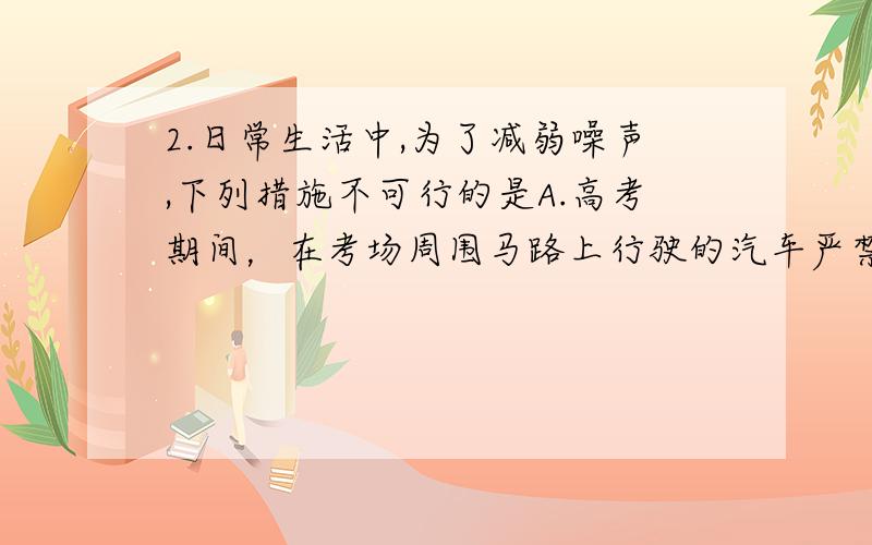 2.日常生活中,为了减弱噪声,下列措施不可行的是A.高考期间，在考场周围马路上行驶的汽车严禁鸣笛 B.在马路和住宅之间安装隔音板C.射击运动员在比赛时都要戴上耳罩 D.关闭所有声源