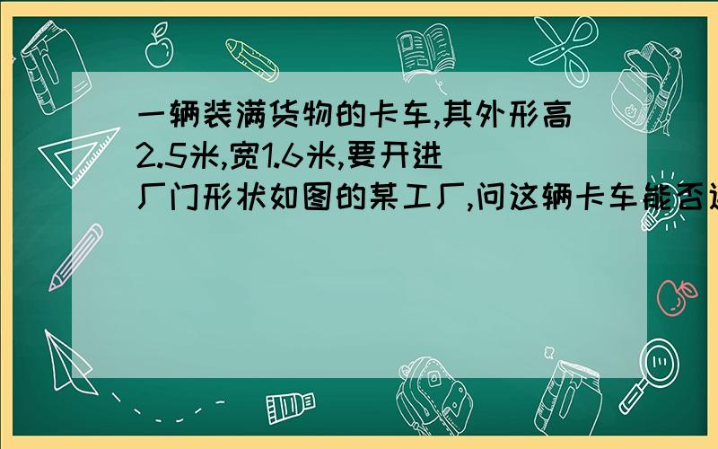 一辆装满货物的卡车,其外形高2.5米,宽1.6米,要开进厂门形状如图的某工厂,问这辆卡车能否通过该工厂的