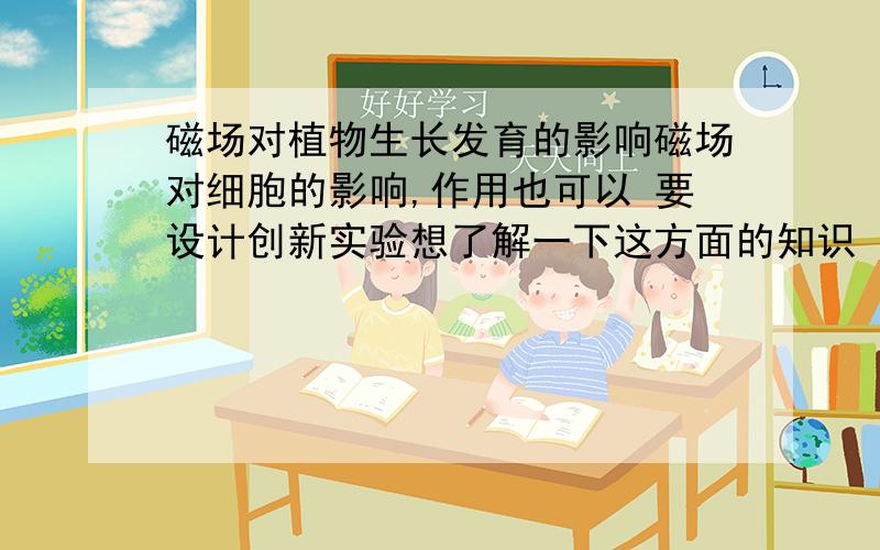 磁场对植物生长发育的影响磁场对细胞的影响,作用也可以 要设计创新实验想了解一下这方面的知识 时间很紧