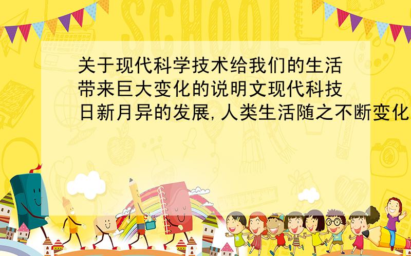 关于现代科学技术给我们的生活带来巨大变化的说明文现代科技日新月异的发展,人类生活随之不断变化,衣,食,往,行以及人们交往的方式都和以前有了很大的不同.未来,这种变化肯定会更大.