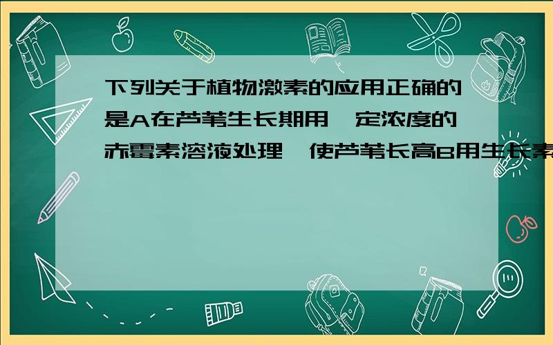 下列关于植物激素的应用正确的是A在芦苇生长期用一定浓度的赤霉素溶液处理,使芦苇长高B用生长素促进果实的成熟C用脱落酸诱导淀粉酶的形成D用乙烯使蔬果保鲜