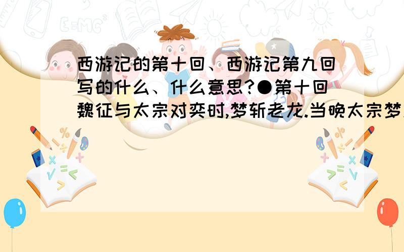 西游记的第十回、西游记第九回写的什么、什么意思?●第十回魏征与太宗对奕时,梦斩老龙.当晚太宗梦龙王索命,自此身心不安而患病.为防鬼祟,他令尉迟恭、秦叔宝夜守宫门.太宗不久亡故,