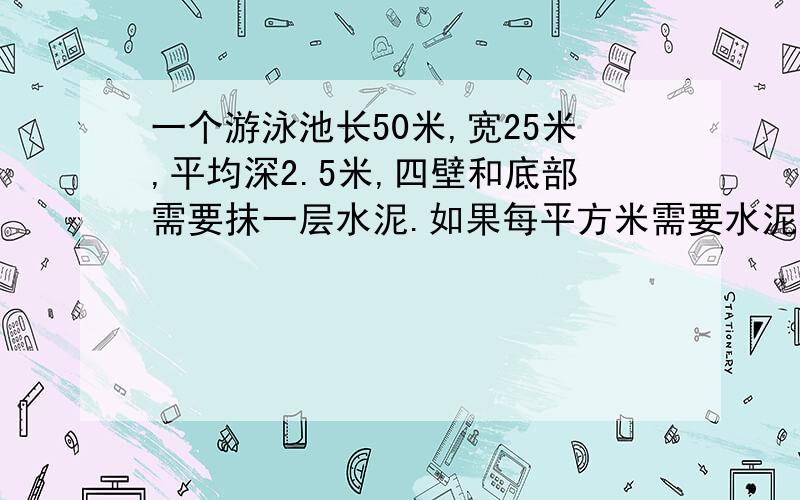 一个游泳池长50米,宽25米,平均深2.5米,四壁和底部需要抹一层水泥.如果每平方米需要水泥6千克,共需水