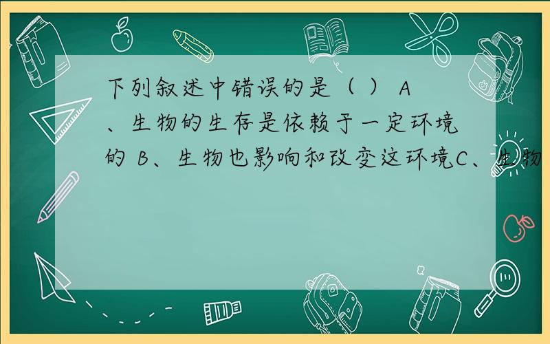 下列叙述中错误的是（ ） A、生物的生存是依赖于一定环境的 B、生物也影响和改变这环境C、生物在生存和发展中不断适应环境 D、生物与环境是相互影响、相互适应的