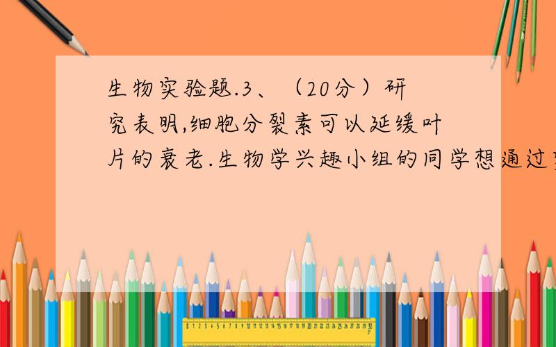 生物实验题.3、（20分）研究表明,细胞分裂素可以延缓叶片的衰老.生物学兴趣小组的同学想通过实验检验生长素是否也具有延缓叶片衰老的作用.请你利用离体的叶片设计一个实验来探究这个