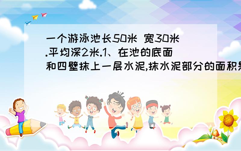 一个游泳池长50米 宽30米.平均深2米.1、在池的底面和四壁抹上一层水泥,抹水泥部分的面积是多少平方米2、如果每平方米用水泥5kg,每袋水泥（50kg为一袋）需20元,买水泥一共需要花多少钱