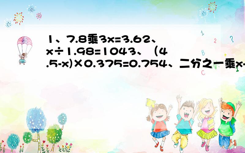 1、7.8乘3x=3.62、x÷1.98=1043、（4.5-x)×0.375=0.754、二分之一乘x+三分之二乘x=145、x-0.52x=3.2乘0.156、二分之一x+百分之二十五=10