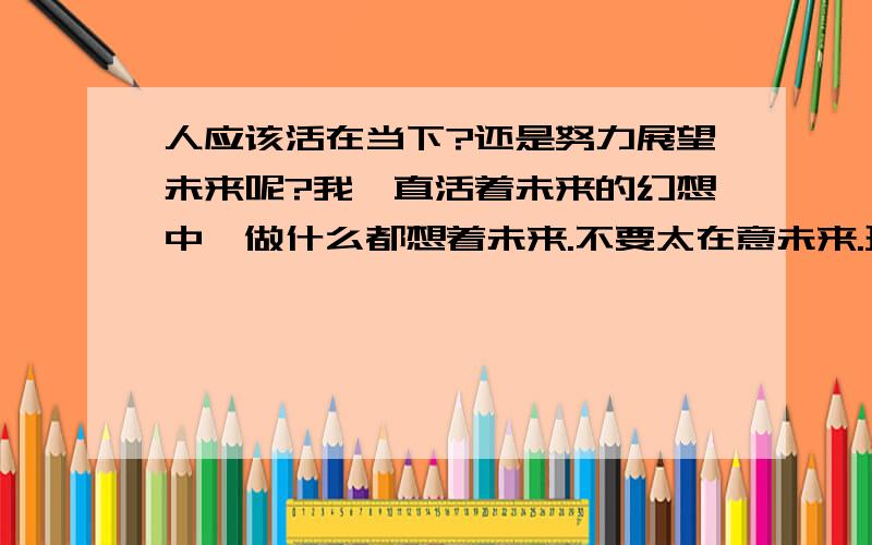 人应该活在当下?还是努力展望未来呢?我一直活着未来的幻想中、做什么都想着未来.不要太在意未来.珍惜眼前.我很踌躇、到底是要活在当下、还是努力兑换未来?