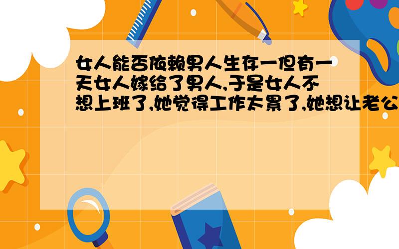 女人能否依赖男人生存一但有一天女人嫁给了男人,于是女人不想上班了,她觉得工作太累了,她想让老公养她一辈子,有这样的想法对吗?