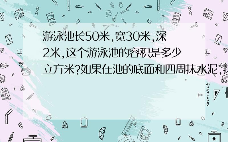 游泳池长50米,宽30米,深2米,这个游泳池的容积是多少立方米?如果在池的底面和四周抹水泥,抹水泥的面积?