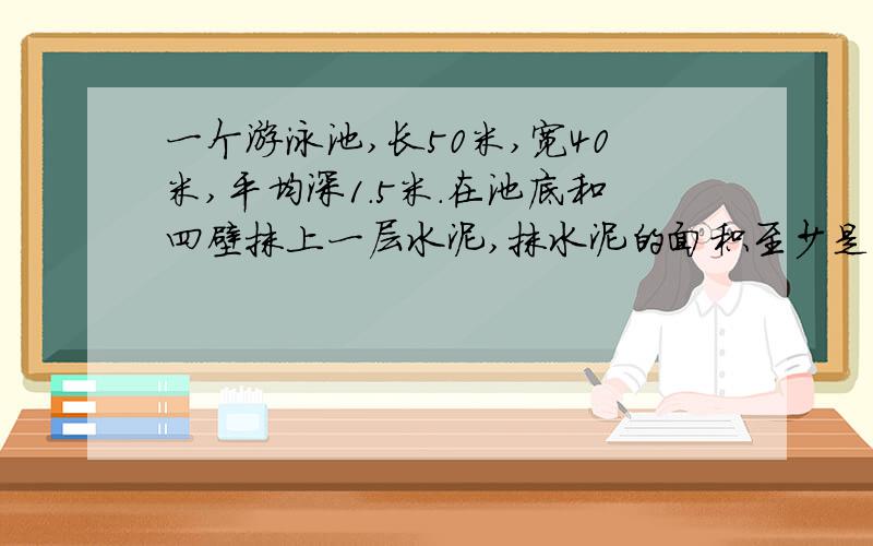 一个游泳池,长50米,宽40米,平均深1.5米.在池底和四壁抹上一层水泥,抹水泥的面积至少是多少平方米?如果每平方米用水泥4.5千克,共需要水泥多少千克?