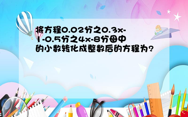 将方程0.02分之0.3x-1-0.5分之4x-8分母中的小数转化成整数后的方程为?