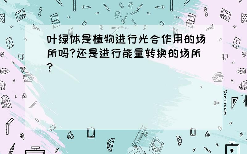 叶绿体是植物进行光合作用的场所吗?还是进行能量转换的场所?