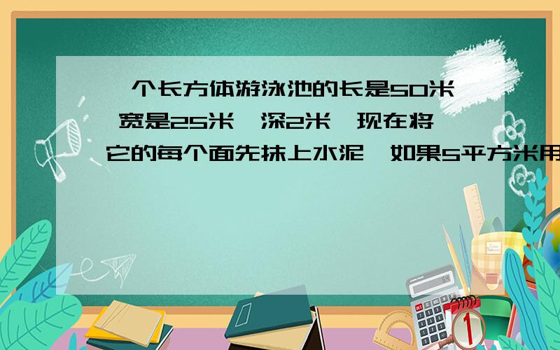 一个长方体游泳池的长是50米 宽是25米,深2米,现在将它的每个面先抹上水泥,如果5平方米用水泥1kg,要用去多少水泥?现在在池中放水,水面离池子的最上面距离20cm,池中有水多少立方米?