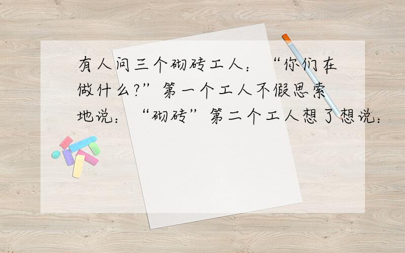 有人问三个砌砖工人：“你们在做什么?”第一个工人不假思索地说：“砌砖”第二个工人想了想说：“我在赚工资.”第三个人却说：“我正在建造世界上最富特色的房子!”后来前两个工人