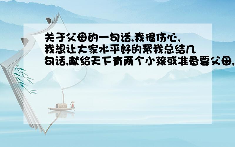 关于父母的一句话,我很伤心,我想让大家水平好的帮我总结几句话,献给天下有两个小孩或准备要父母,不管在什么情况下千万不要对任何一个小孩说,你看你姐或妹对我比你对我们好之类的．