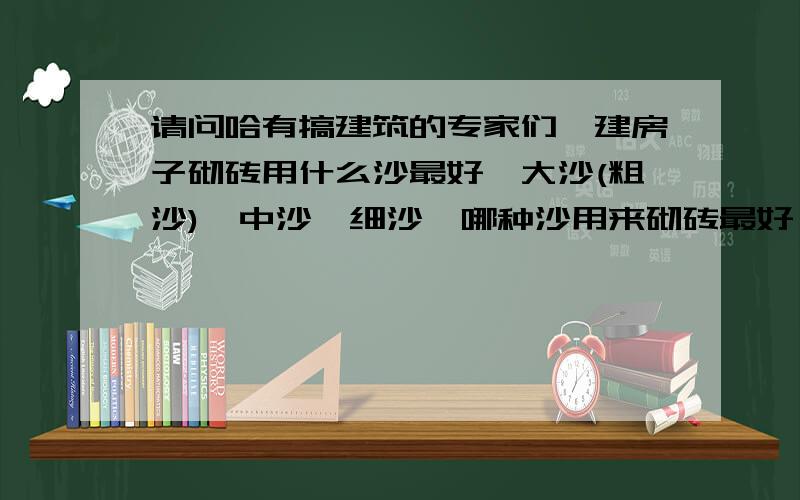 请问哈有搞建筑的专家们,建房子砌砖用什么沙最好【大沙(粗沙),中沙,细沙】哪种沙用来砌砖最好,理由?哪种用来刷墙最好,哪种用来刷地板最好?