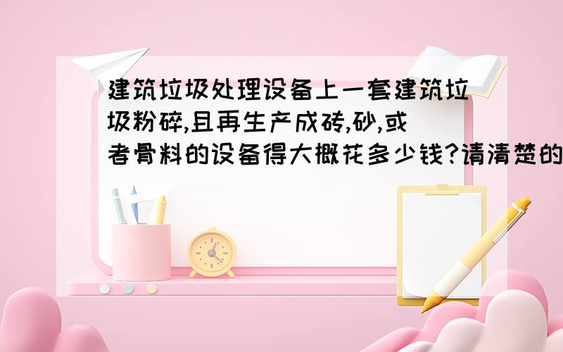 建筑垃圾处理设备上一套建筑垃圾粉碎,且再生产成砖,砂,或者骨料的设备得大概花多少钱?请清楚的朋友给介绍一下?