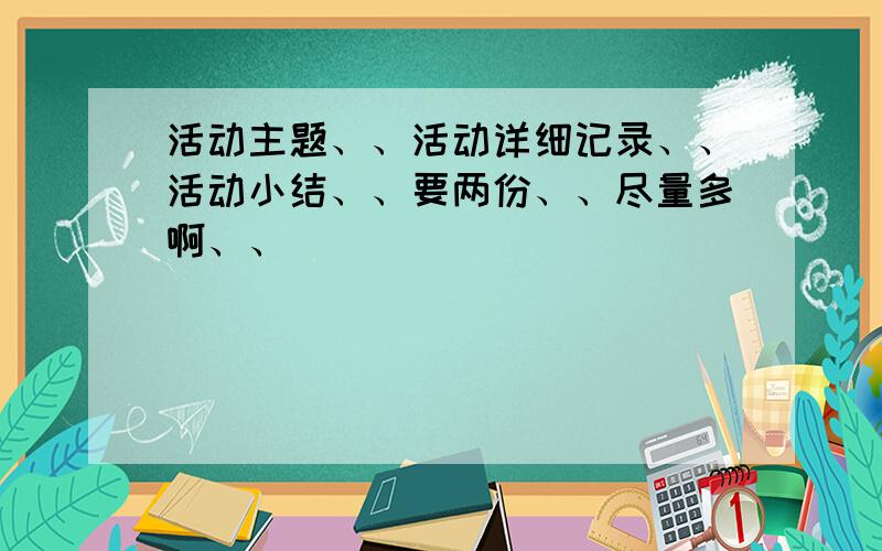 活动主题、、活动详细记录、、活动小结、、要两份、、尽量多啊、、