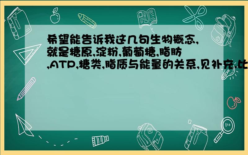 希望能告诉我这几句生物概念,就是糖原,淀粉,葡萄糖,脂肪,ATP,糖类,脂质与能量的关系,见补充.比方说,淀粉是植物体内的主要储能物质（好像是）.多谢了,一定要准确啊.