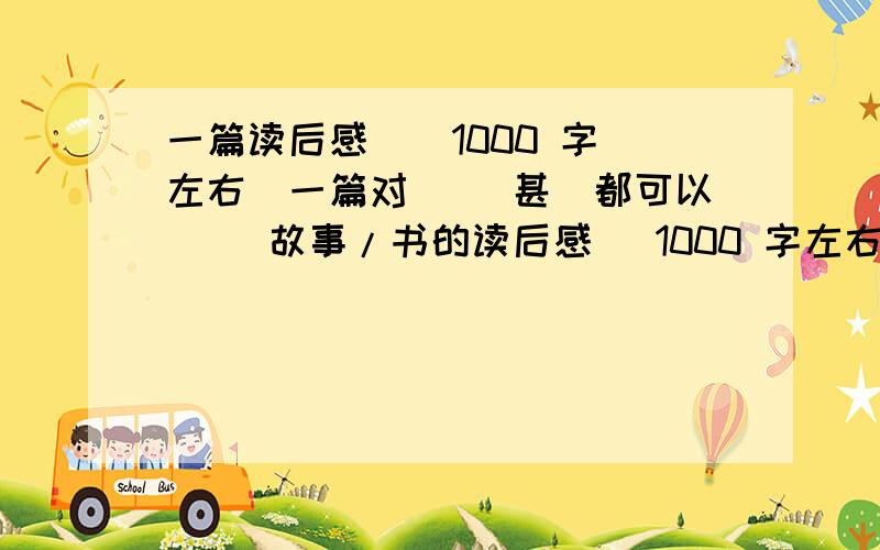 一篇读后感 [ 1000 字左右]一篇对( [甚麼都可以] )故事/书的读后感 [1000 字左右]最好是自已写的!