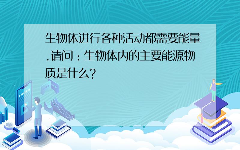 生物体进行各种活动都需要能量.请问：生物体内的主要能源物质是什么?