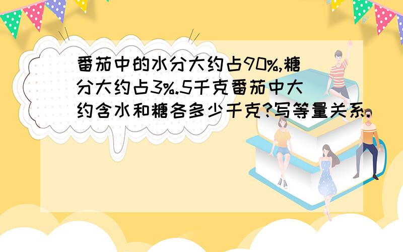 番茄中的水分大约占90%,糖分大约占3%.5千克番茄中大约含水和糖各多少千克?写等量关系.