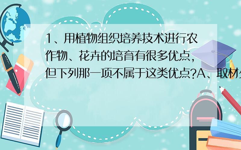 1、用植物组织培养技术进行农作物、花卉的培育有很多优点,但下列那一项不属于这类优点?A、取材少,能在短期内快速繁殖出大量株植B、保持品种的优良性状C、放置植物病毒的危害D、产生