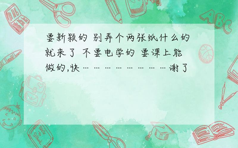 要新颖的 别弄个两张纸什么的就来了 不要电学的 要课上能做的,快……………………谢了