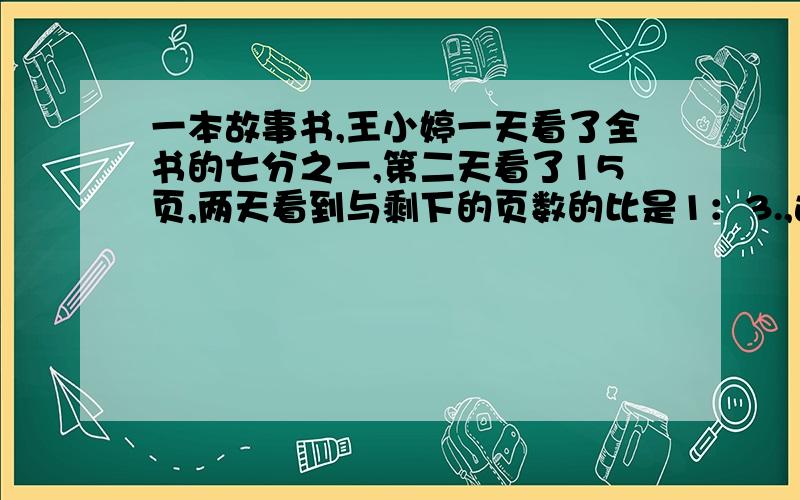 一本故事书,王小婷一天看了全书的七分之一,第二天看了15页,两天看到与剩下的页数的比是1：3.,这本书共多少页 （谢谢）