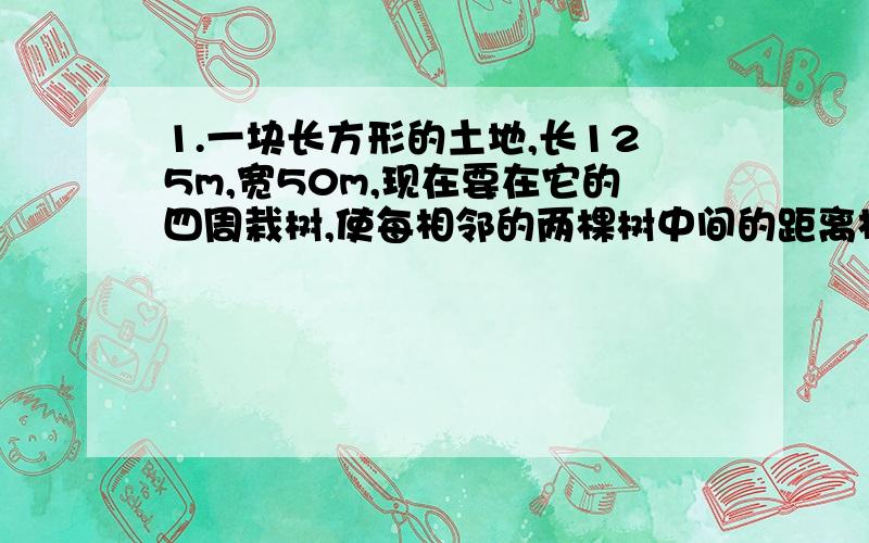 1.一块长方形的土地,长125m,宽50m,现在要在它的四周栽树,使每相邻的两棵树中间的距离相等,至少要栽多少棵树?2.小明和小军比赛爬楼梯,当小明爬到5楼时,小军到了4楼,以这样的速度,当小军到