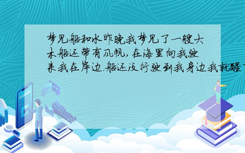 梦见船和水昨晚我梦见了一艘大木船还带有风帆,在海里向我驶来我在岸边.船还没行驶到我身边我就醒了.希望大师们能帮忙解答.